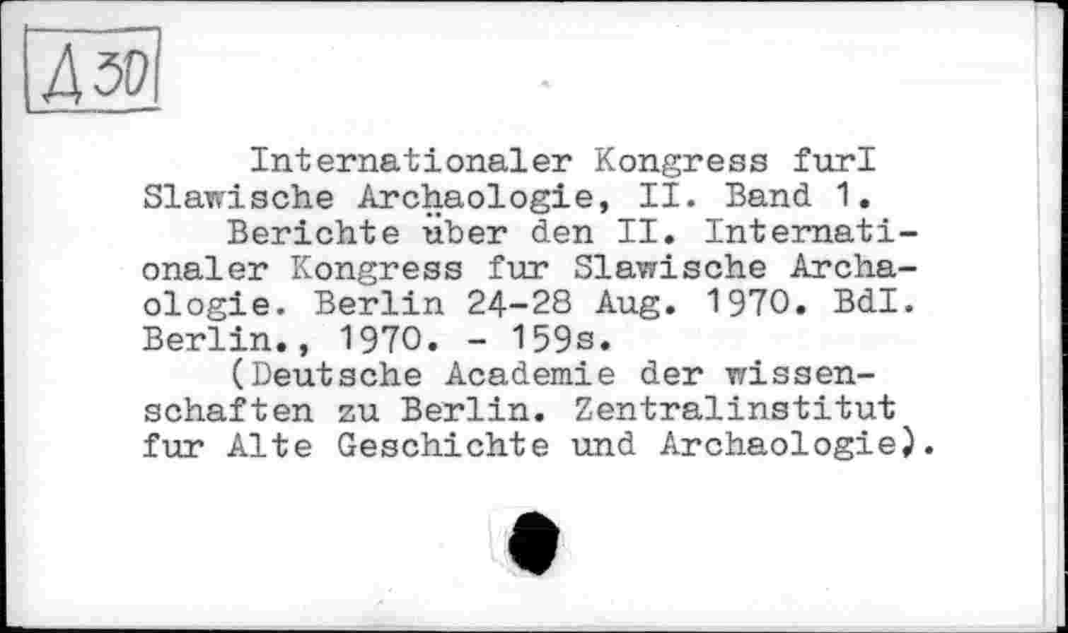 ﻿Internationaler Kongress furl Slawische Archäologie, II. Band 1.
Berichte über den II. Internationaler Kongress fur Slawische Archäologie. Berlin 24-28 Aug. 1970, Bdl. Berlin., 1970. - 159s.
(Deutsche Academie der Wissenschaften zu Berlin. Zentralinstitut fur Alte Geschichte und Archäologie).